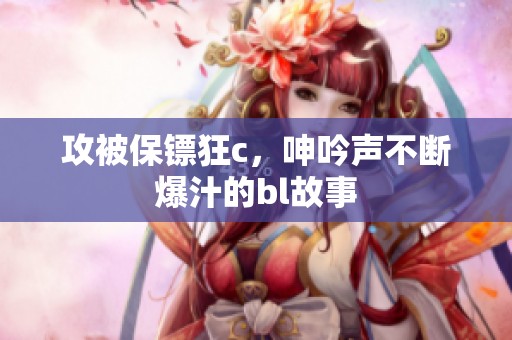 攻被保镖狂c，呻吟声不断爆汁的bl故事