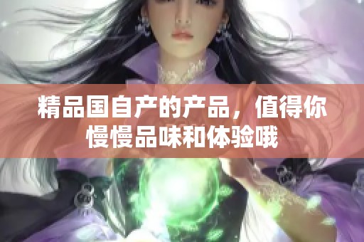精品国自产的产品，值得你慢慢品味和体验哦