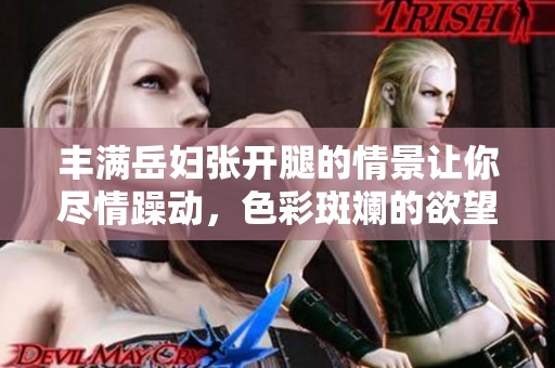 丰满岳妇张开腿的情景让你尽情躁动，色彩斑斓的欲望在这里释放