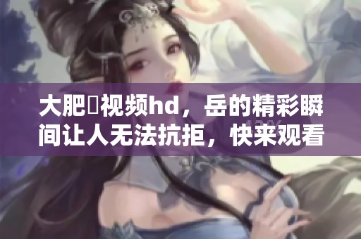 大肥坹视频hd，岳的精彩瞬间让人无法抗拒，快来观看吧！