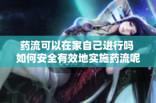 药流可以在家自己进行吗 如何安全有效地实施药流呢