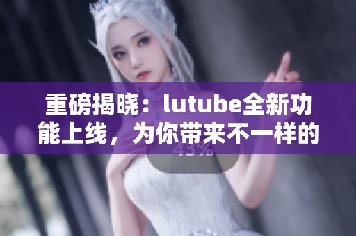 重磅揭晓：lutube全新功能上线，为你带来不一样的观看体验