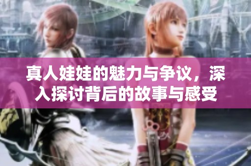 真人娃娃的魅力与争议，深入探讨背后的故事与感受