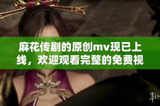 麻花传剧的原创mv现已上线，欢迎观看完整的免费视频！