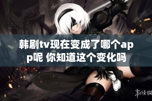 韩剧tv现在变成了哪个app呢 你知道这个变化吗
