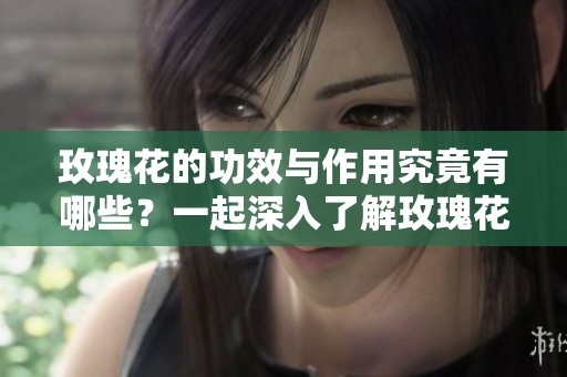 玫瑰花的功效与作用究竟有哪些？一起深入了解玫瑰花的神奇之处吧