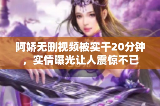 阿娇无删视频被实干20分钟，实情曝光让人震惊不已