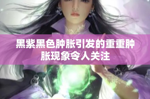 黑紫黑色肿胀引发的重重肿胀现象令人关注