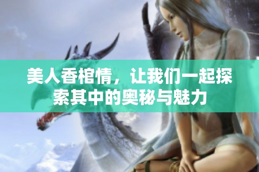 美人香棺情，让我们一起探索其中的奥秘与魅力