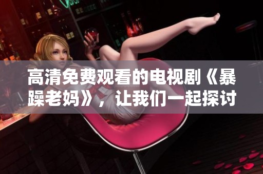 高清免费观看的电视剧《暴躁老妈》，让我们一起探讨一下里面的精彩内容吧