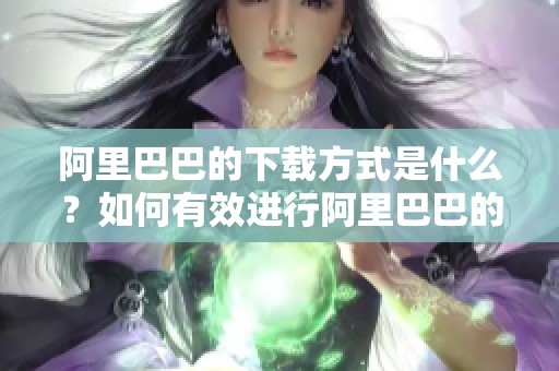 阿里巴巴的下载方式是什么？如何有效进行阿里巴巴的下载操作？