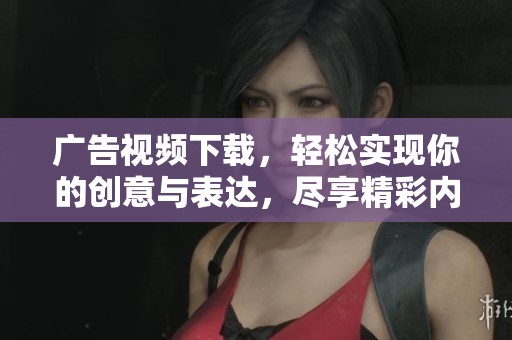 广告视频下载，轻松实现你的创意与表达，尽享精彩内容共享。