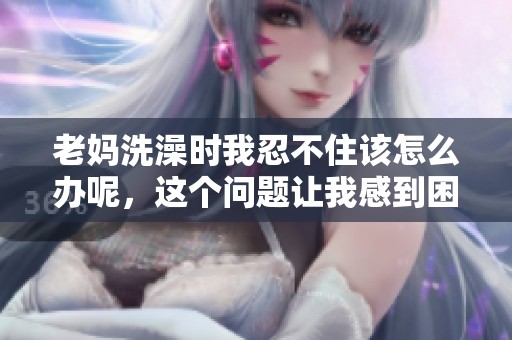 老妈洗澡时我忍不住该怎么办呢，这个问题让我感到困扰