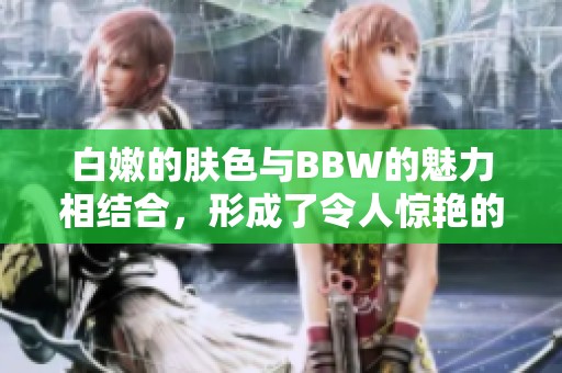 白嫩的肤色与BBW的魅力相结合，形成了令人惊艳的BBW白嫩白嫩风格。