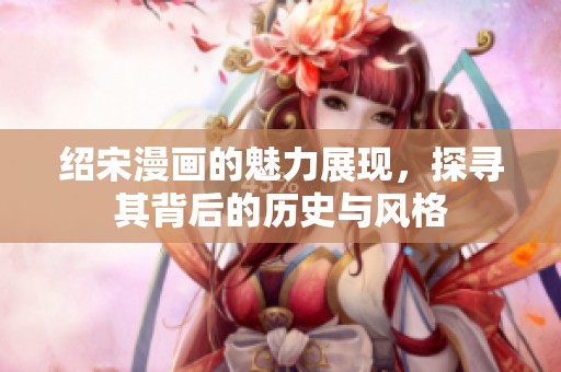 绍宋漫画的魅力展现，探寻其背后的历史与风格