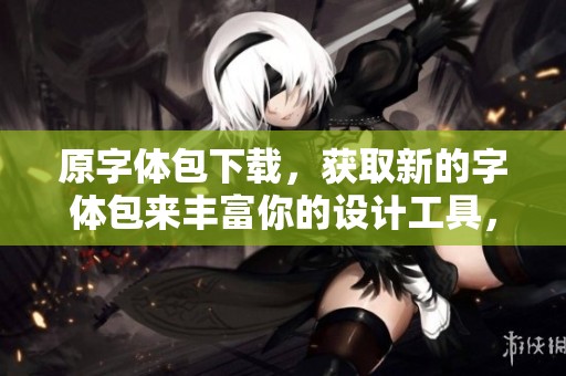 原字体包下载，获取新的字体包来丰富你的设计工具，字体包下载途径多多