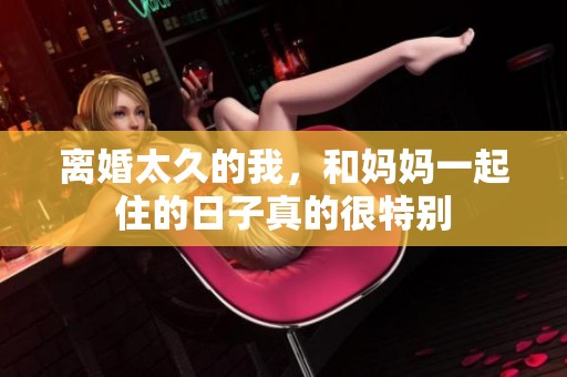 离婚太久的我，和妈妈一起住的日子真的很特别