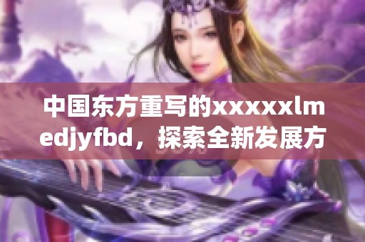 中国东方重写的xxxxxlmedjyfbd，探索全新发展方向与机遇
