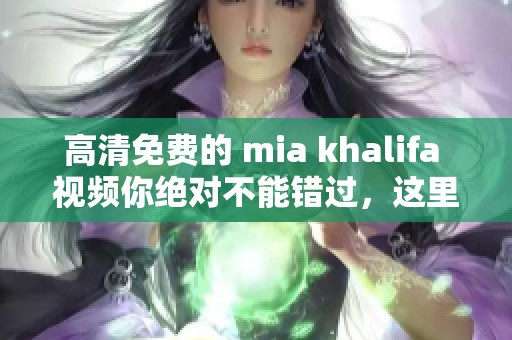 高清免费的 mia khalifa 视频你绝对不能错过，这里有你想要的内容！