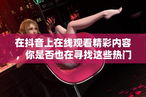 在抖音上在线观看精彩内容，你是否也在寻找这些热门视频呢