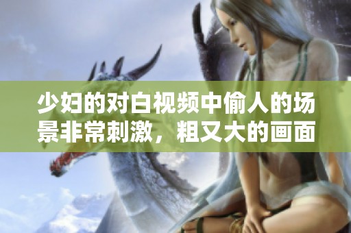 少妇的对白视频中偷人的场景非常刺激，粗又大的画面令人难忘