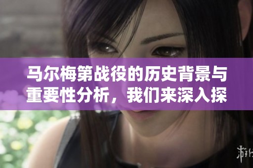马尔梅第战役的历史背景与重要性分析，我们来深入探讨这一重要战役