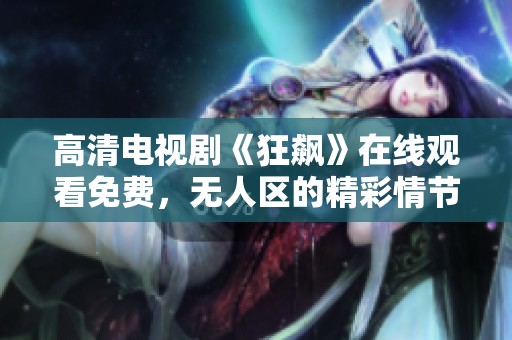 高清电视剧《狂飙》在线观看免费，无人区的精彩情节不容错过