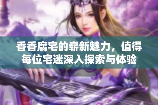 香香腐宅的崭新魅力，值得每位宅迷深入探索与体验