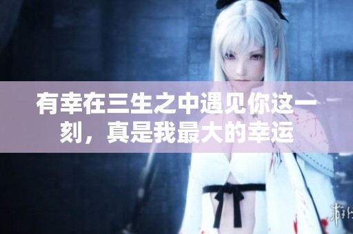 有幸在三生之中遇见你这一刻，真是我最大的幸运