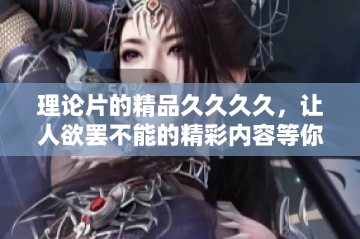 理论片的精品****，让人欲罢不能的精彩内容等你来探索
