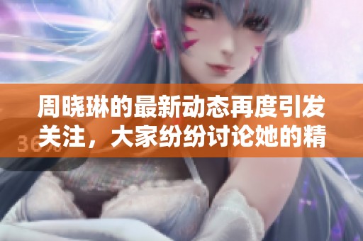周晓琳的最新动态再度引发关注，大家纷纷讨论她的精彩表现和未来发展