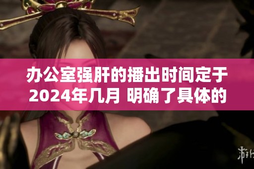办公室强肝的播出时间定于2024年几月 明确了具体的安排与计划