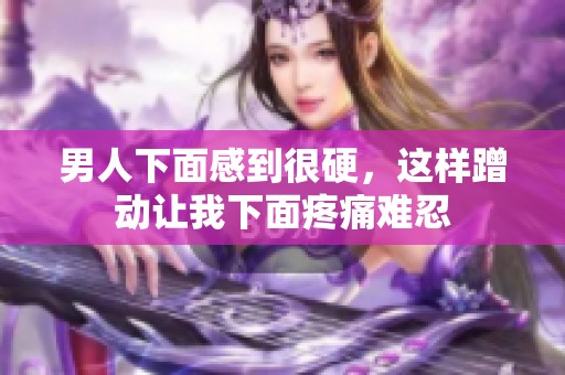 男人下面感到很硬，这样蹭动让我下面疼痛难忍