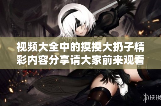 视频大全中的摸摸大扔子精彩内容分享请大家前来观看与体验！