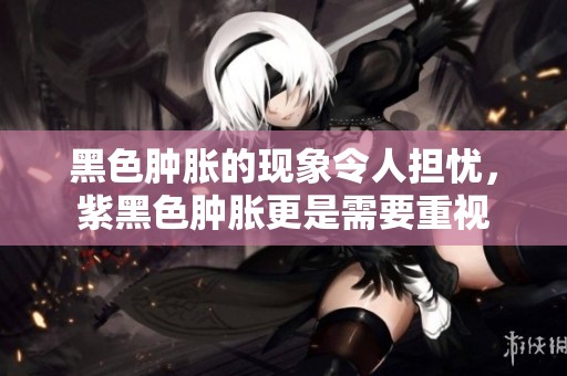 黑色肿胀的现象令人担忧，紫黑色肿胀更是需要重视