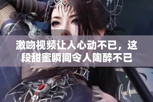 激吻视频让人心动不已，这段甜蜜瞬间令人陶醉不已