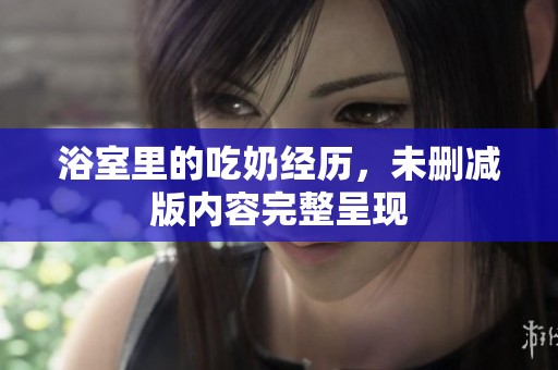 浴室里的吃奶经历，未删减版内容完整呈现