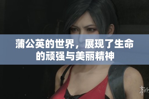 蒲公英的世界，展现了生命的顽强与美丽精神