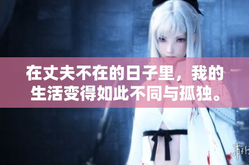 在丈夫不在的日子里，我的生活变得如此不同与孤独。