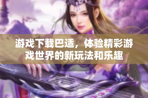 游戏下载巴适，体验精彩游戏世界的新玩法和乐趣