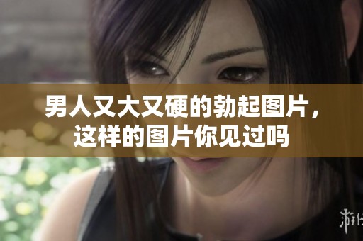 男人又大又硬的勃起图片，这样的图片你见过吗