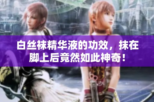 白丝袜精华液的功效，抹在脚上后竟然如此神奇！