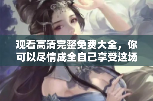 观看高清完整免费大全，你可以尽情成全自己享受这场视觉盛宴