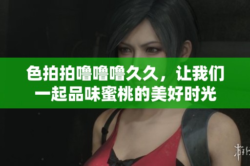 色拍拍噜噜噜**，让我们一起品味蜜桃的美好时光