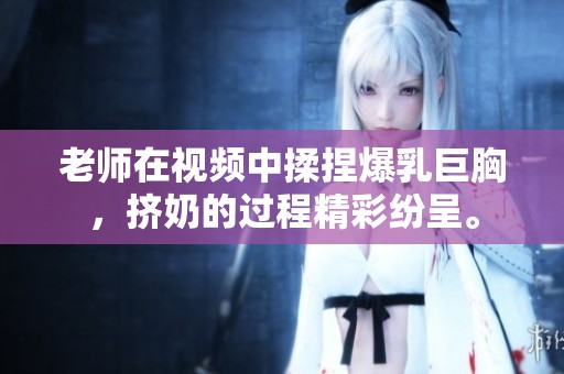老师在视频中揉捏爆乳巨胸，挤奶的过程精彩纷呈。