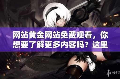 网站黄金网站免费观看，你想要了解更多内容吗？这里提供丰富的信息！