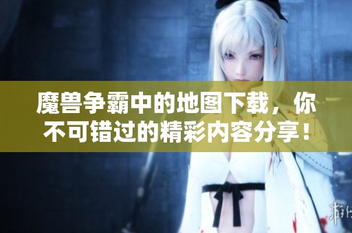 魔兽争霸中的地图下载，你不可错过的精彩内容分享！