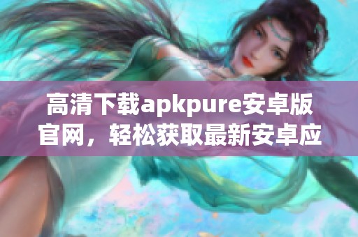 高清下载apkpure安卓版官网，轻松获取最新安卓应用需要的资源