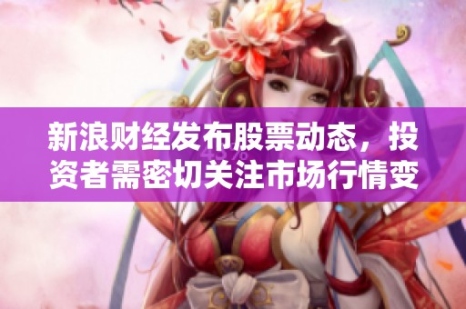 新浪财经发布股票动态，投资者需密切关注市场行情变化和政策影响