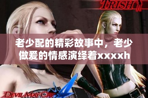 老少配的精彩故事中，老少做爰的情感演绎着xxxxhd的多样魅力
